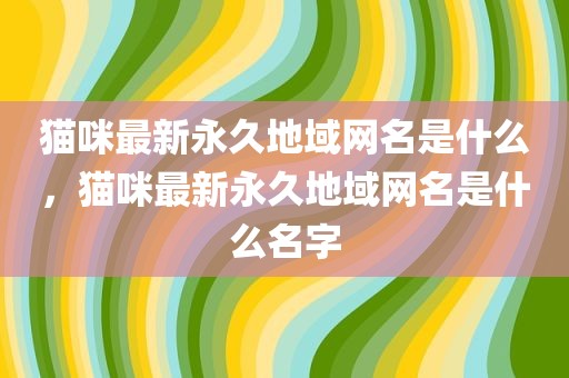 猫咪最新永久地域网名是什么，猫咪最新永久地域网名是什么名字
