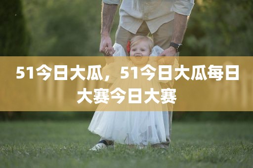 51今日大瓜，51今日大瓜每日大赛今日大赛