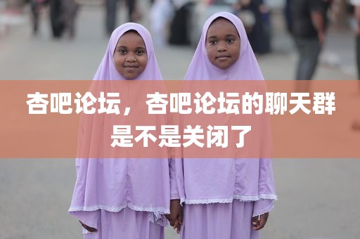 杏吧论坛，杏吧论坛的聊天群是不是关闭了