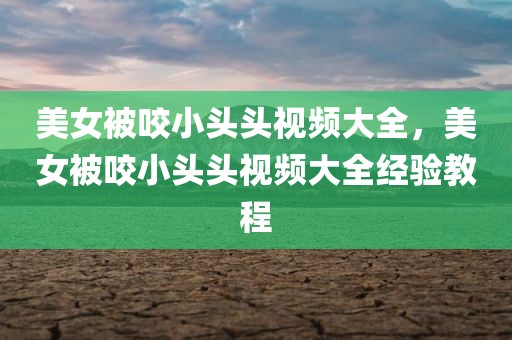美女被咬小头头视频大全，美女被咬小头头视频大全经验教程