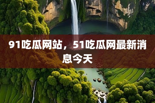 91吃瓜网站，51吃瓜网最新消息今天