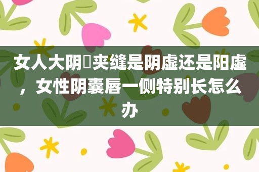 女人大阴脣夹缝是阴虚还是阳虚，女性阴囊唇一侧特别长怎么办