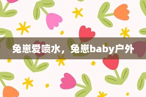 兔崽爱喷水，兔崽baby户外