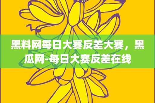 黑料网每日大赛反差大赛，黑瓜网-每日大赛反差在线