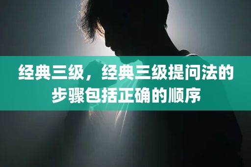 经典三级，经典三级提问法的步骤包括正确的顺序
