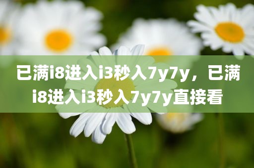 已满i8进入i3秒入7y7y，已满i8进入i3秒入7y7y直接看