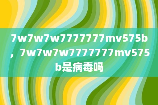 7w7w7w7777777mv575b，7w7w7w7777777mv575b是病毒吗