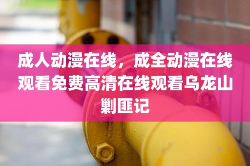 成人动漫在线，成全动漫在线观看免费高清在线观看乌龙山剿匪记