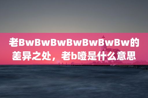 老BwBwBwBwBwBwBw的差异之处，老b噔是什么意思