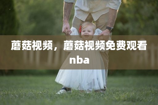 蘑菇视频，蘑菇视频免费观看nba