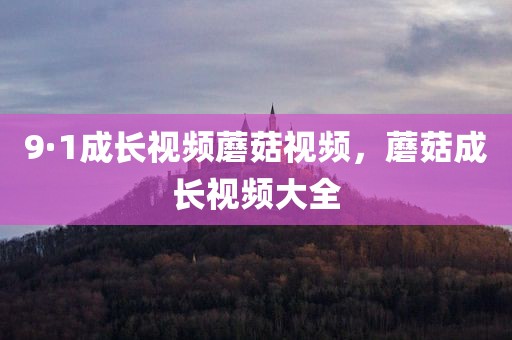 9·1成长视频蘑菇视频，蘑菇成长视频大全
