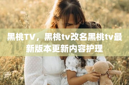 黑桃TV，黑桃tv改名黑桃tv最新版本更新内容护理