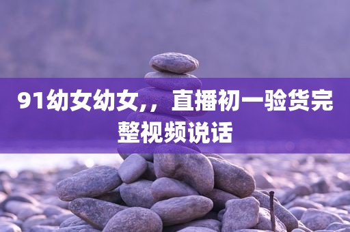 91幼女幼女,，直播初一验货完整视频说话