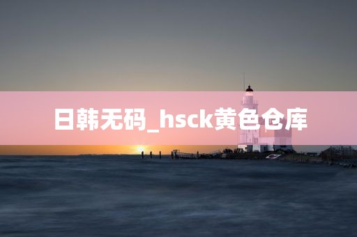 日韩无码_hsck黄色仓库