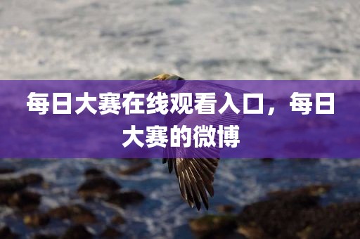 每日大赛在线观看入口，每日大赛的微博