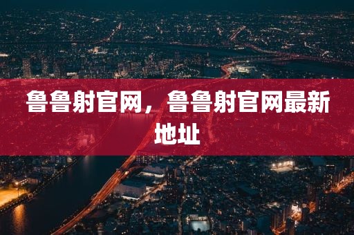 鲁鲁射官网，鲁鲁射官网最新地址