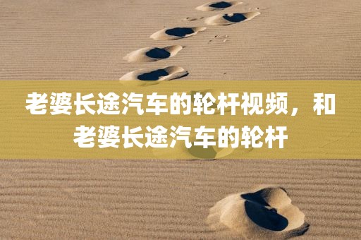 老婆长途汽车的轮杆视频，和老婆长途汽车的轮杆