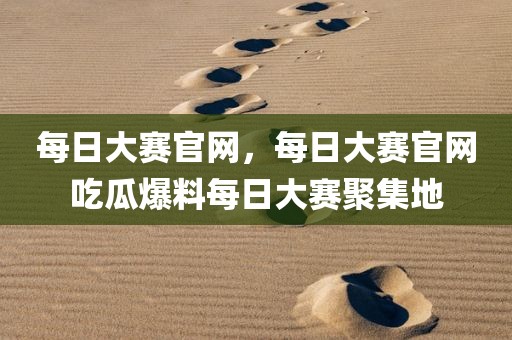 每日大赛官网，每日大赛官网吃瓜爆料每日大赛聚集地