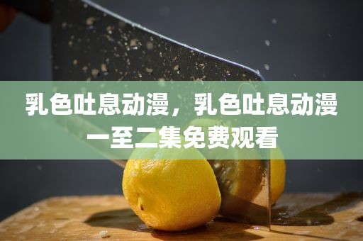 乳色吐息动漫，乳色吐息动漫一至二集免费观看