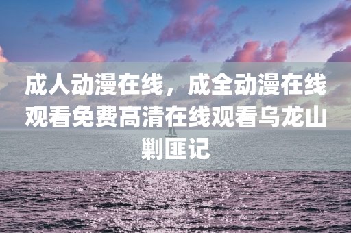 成人动漫在线，成全动漫在线观看免费高清在线观看乌龙山剿匪记