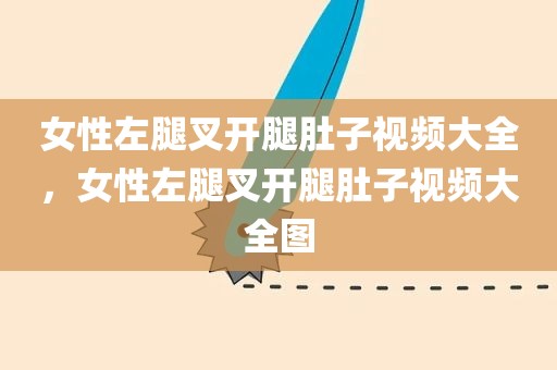 女性左腿叉开腿肚子视频大全，女性左腿叉开腿肚子视频大全图