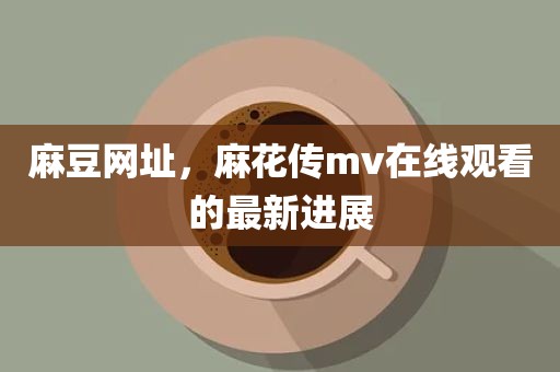 麻豆网址，麻花传mv在线观看的最新进展