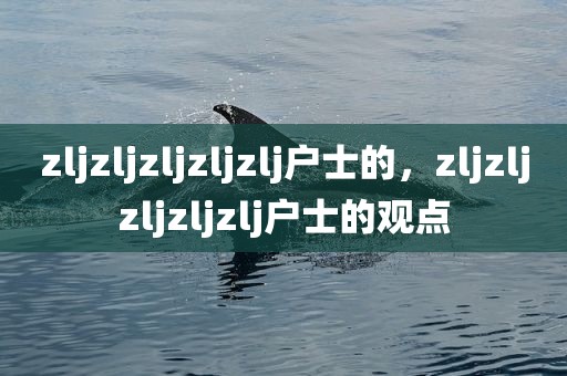 zljzljzljzljzlj户士的，zljzljzljzljzlj户士的观点