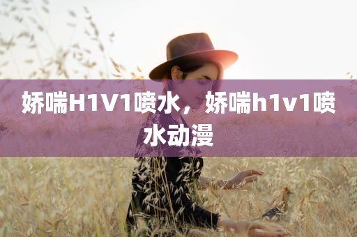 娇喘H1V1喷水，娇喘h1v1喷水动漫