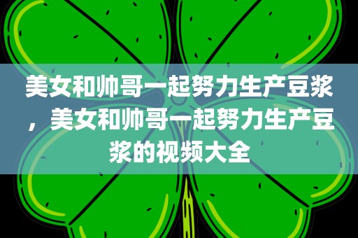 美女和帅哥一起努力生产豆浆，美女和帅哥一起努力生产豆浆的视频大全