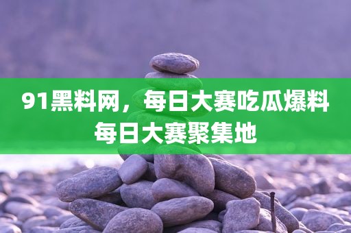 91黑料网，每日大赛吃瓜爆料每日大赛聚集地