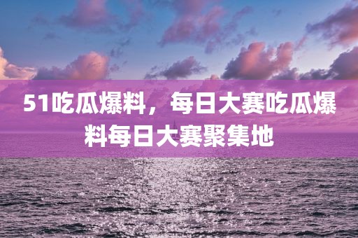 51吃瓜爆料，每日大赛吃瓜爆料每日大赛聚集地