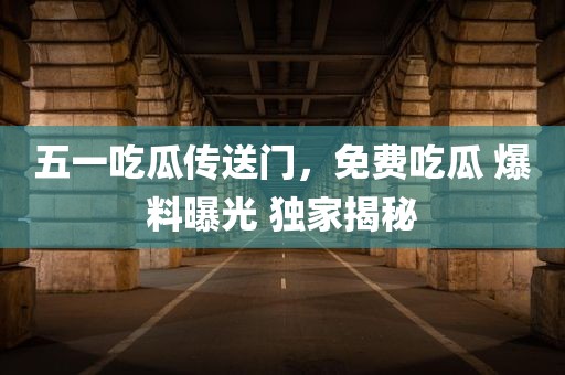 五一吃瓜传送门，免费吃瓜 爆料曝光 独家揭秘