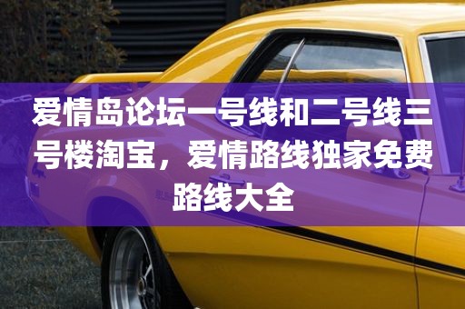 爱情岛论坛一号线和二号线三号楼淘宝，爱情路线独家免费路线大全