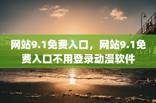 网站9.1免费入口，网站9.1免费入口不用登录动漫软件