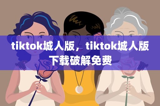 tiktok城人版，tiktok城人版下载破解免费