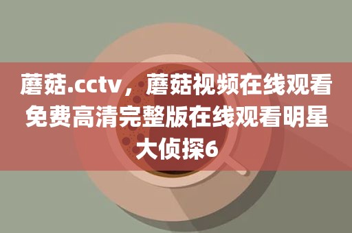 蘑菇.cctv，蘑菇视频在线观看免费高清完整版在线观看明星大侦探6