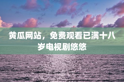 黄瓜网站，免费观看已满十八岁电视剧悠悠