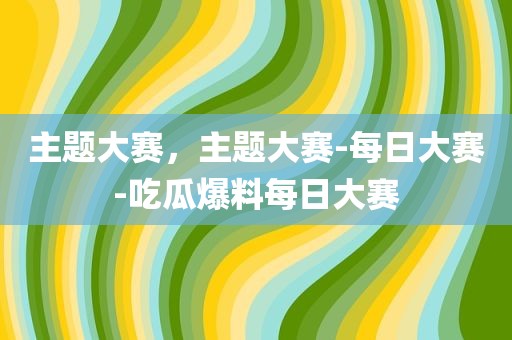主题大赛，主题大赛-每日大赛-吃瓜爆料每日大赛