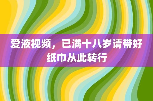 爱液视频，已满十八岁请带好纸巾从此转行