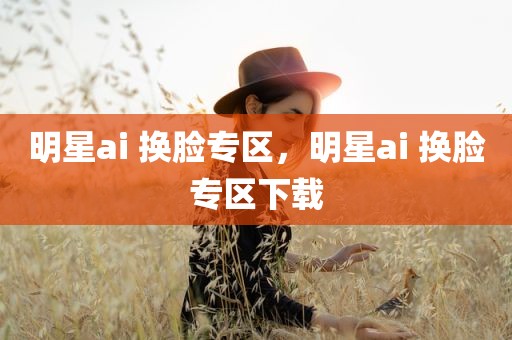 明星ai 换脸专区，明星ai 换脸专区下载