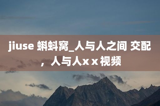 jiuse 蝌蚪窝_人与人之间 交配，人与人xⅹ视频