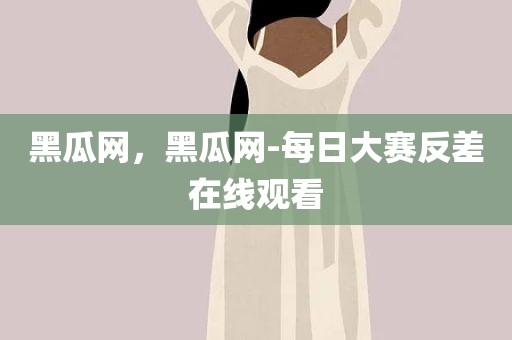 黑瓜网，黑瓜网-每日大赛反差在线观看