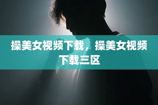 操美女视频下载，操美女视频下载三区