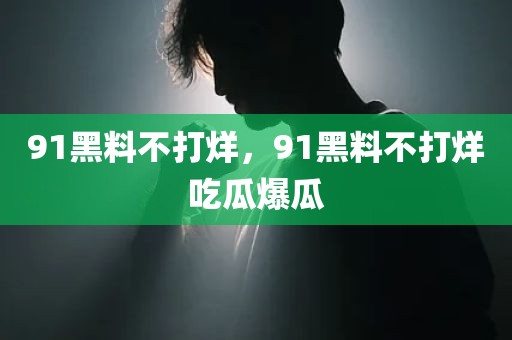 91黑料不打烊，91黑料不打烊吃瓜爆瓜