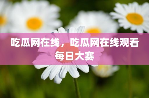 吃瓜网在线，吃瓜网在线观看每日大赛