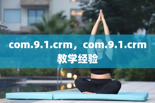 com.9.1.crm，com.9.1.crm教学经验