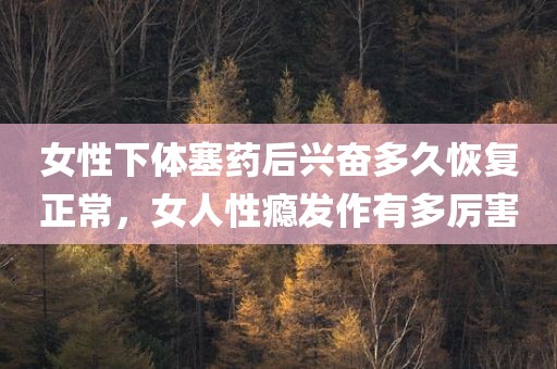 女性下体塞药后兴奋多久恢复正常，女人性瘾发作有多厉害