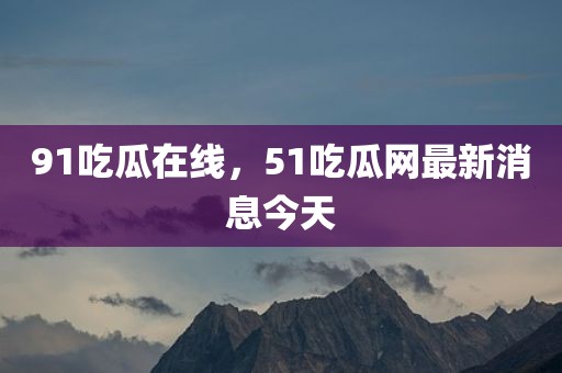 91吃瓜在线，51吃瓜网最新消息今天