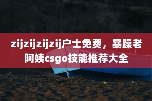 zijzijzijzij户士免费，暴躁老阿姨csgo技能推荐大全
