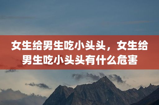 女生给男生吃小头头，女生给男生吃小头头有什么危害
